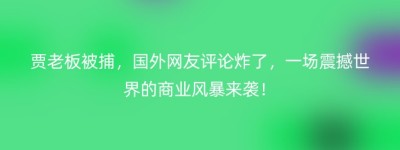 贾老板被捕，国外网友评论炸了，一场震撼世界的商业风暴来袭！