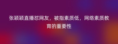 张颖颖直播怼网友，被指素质低，网络素质教育的重要性