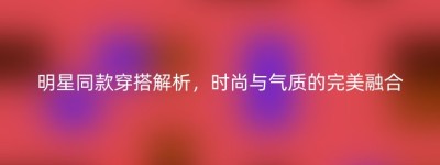 明星同款穿搭解析，时尚与气质的完美融合