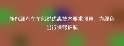 新能源汽车车船税优惠技术要求调整，为绿色出行保驾护航