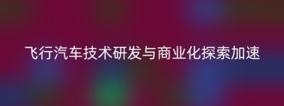 飞行汽车技术研发与商业化探索加速