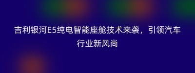 吉利银河E5纯电智能座舱技术来袭，引领汽车行业新风尚