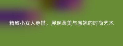 精致小女人穿搭，展现柔美与温婉的时尚艺术