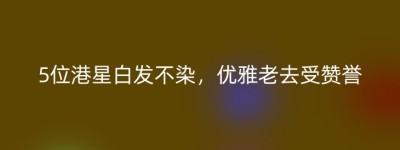 5位港星白发不染，优雅老去受赞誉