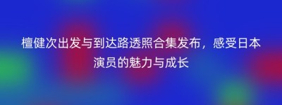 檀健次出发与到达路透照合集发布，感受日本演员的魅力与成长