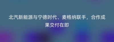 北汽新能源与宁德时代、麦格纳联手，合作成果交付在即