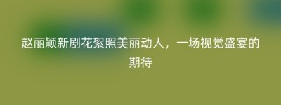 赵丽颖新剧花絮照美丽动人，一场视觉盛宴的期待