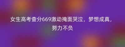 女生高考查分669激动掩面哭泣，梦想成真，努力不负