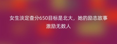 女生淡定查分650目标是北大，她的励志故事激励无数人