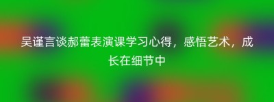 吴谨言谈郝蕾表演课学习心得，感悟艺术，成长在细节中
