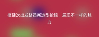 檀健次出发路透新造型抢眼，展现不一样的魅力
