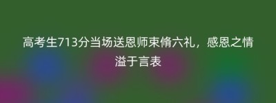 高考生713分当场送恩师束脩六礼，感恩之情溢于言表