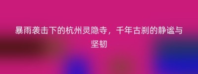 暴雨袭击下的杭州灵隐寺，千年古刹的静谧与坚韧