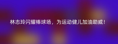 林志玲闪耀棒球场，为运动健儿加油助威！
