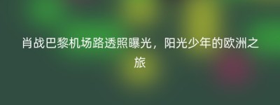 肖战巴黎机场路透照曝光，阳光少年的欧洲之旅