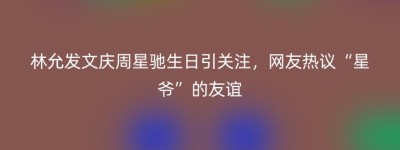 林允发文庆周星驰生日引关注，网友热议“星爷”的友谊