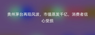 贵州茅台再陷风波，市值蒸发千亿，消费者信心受损