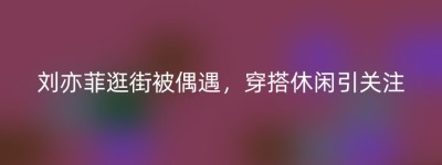 刘亦菲逛街被偶遇，穿搭休闲引关注