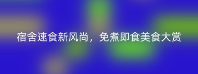 宿舍速食新风尚，免煮即食美食大赏