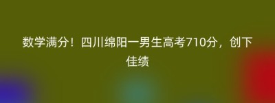 数学满分！四川绵阳一男生高考710分，创下佳绩