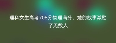 理科女生高考708分物理满分，她的故事激励了无数人