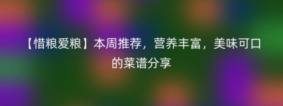 【惜粮爱粮】本周推荐，营养丰富，美味可口的菜谱分享