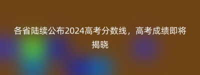 各省陆续公布2024高考分数线，高考成绩即将揭晓