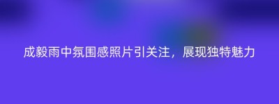 成毅雨中氛围感照片引关注，展现独特魅力