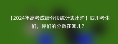【2024年高考成绩分段统计表出炉】四川考生们，你们的分数在哪儿？