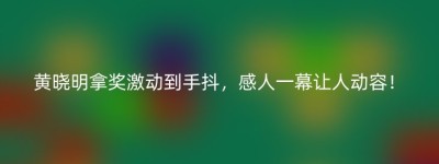 黄晓明拿奖激动到手抖，感人一幕让人动容！