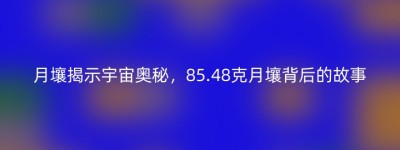 月壤揭示宇宙奥秘，85.48克月壤背后的故事