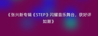 《张兴新专辑《STEP》闪耀音乐舞台，获好评如潮》