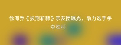 徐海乔《披荆斩棘》亲友团曝光，助力选手争夺胜利！