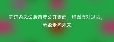 陈妍希风波后首度公开露面，坦然面对过去，勇敢走向未来