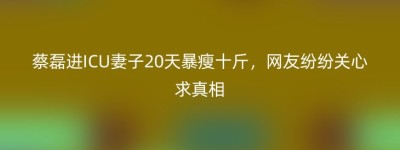 蔡磊进ICU妻子20天暴瘦十斤，网友纷纷关心求真相