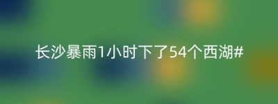 长沙暴雨1小时下了54个西湖#