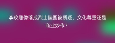 李玟雕像落成烈士陵园被质疑，文化尊重还是商业炒作？
