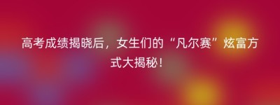 高考成绩揭晓后，女生们的“凡尔赛”炫富方式大揭秘！