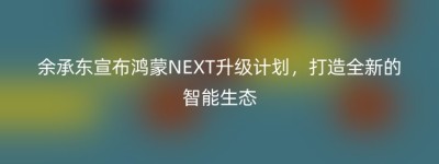 余承东宣布鸿蒙NEXT升级计划，打造全新的智能生态