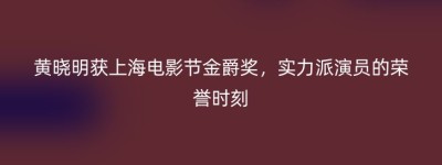 黄晓明获上海电影节金爵奖，实力派演员的荣誉时刻