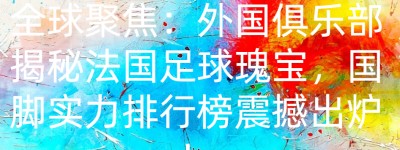 全球聚焦：外国俱乐部揭秘法国足球瑰宝，国脚实力排行榜震撼出炉！