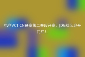 电竞VCT CN联赛第二赛段开赛，JDG战队迎开门红！